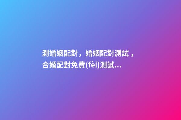 測婚姻配對，婚姻配對測試 ， 合婚配對免費(fèi)測試，免費(fèi)合婚姻八字-第1張-觀點(diǎn)-玄機(jī)派